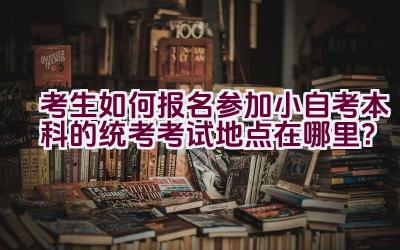 考生如何报名参加小自考本科的统考考试地点在哪里？插图