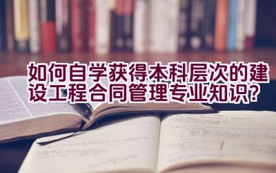 如何自学获得本科层次的建设工程合同管理专业知识？插图