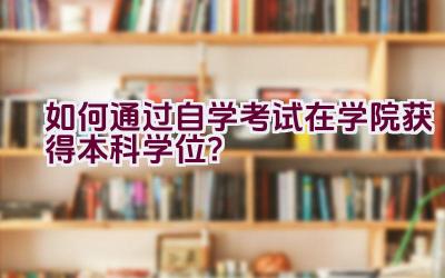 如何通过自学考试在学院获得本科学位？插图