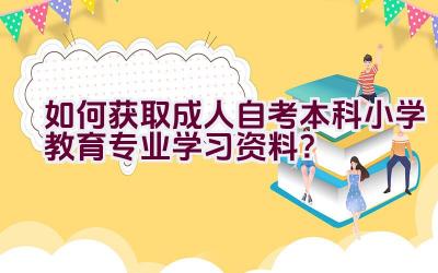 如何获取成人自考本科小学教育专业学习资料？插图