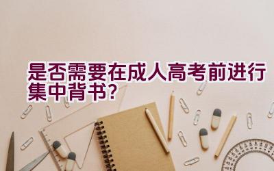 是否需要在成人高考前进行集中背书？插图