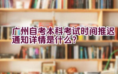 广州自考本科考试时间推迟通知详情是什么？插图