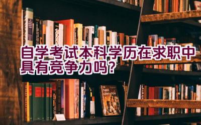 自学考试本科学历在求职中具有竞争力吗？插图