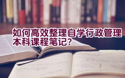 如何高效整理自学行政管理本科课程笔记？插图