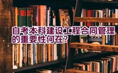 自考本科建设工程合同管理的重要性何在？插图