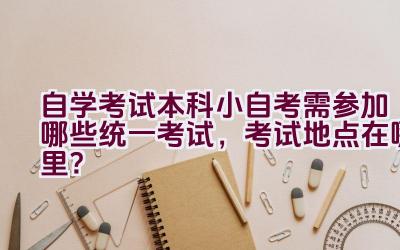 自学考试本科小自考需参加哪些统一考试，考试地点在哪里？插图