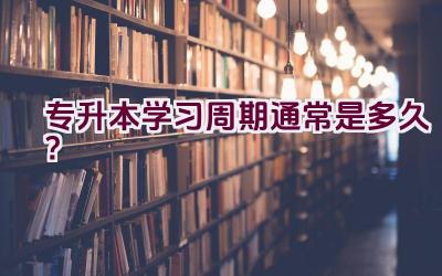 专升本学习周期通常是多久？插图