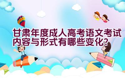 “甘肃2023年度成人高考语文考试内容与形式有哪些变化？”插图