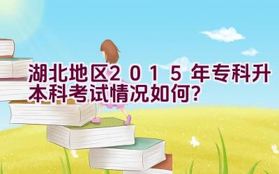 湖北地区2015年专科升本科考试情况如何？插图