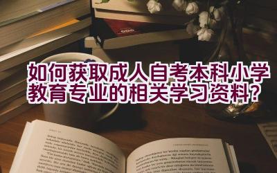 如何获取成人自考本科小学教育专业的相关学习资料？插图