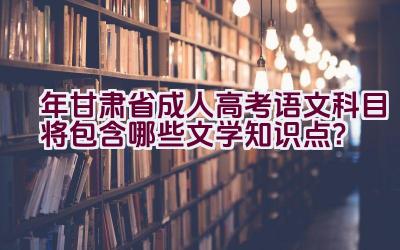 2023年甘肃省成人高考语文科目将包含哪些文学知识点？插图