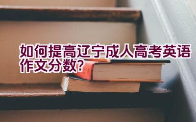 如何提高辽宁成人高考英语作文分数？插图