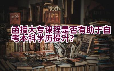 函授大专课程是否有助于自考本科学历提升？插图