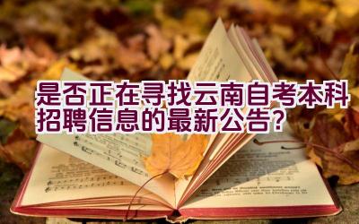 是否正在寻找云南自考本科招聘信息的最新公告？插图