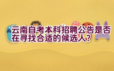 云南自考本科招聘公告是否在寻找合适的候选人？插图