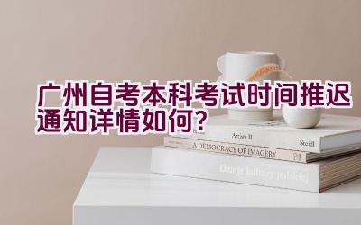 广州自考本科考试时间推迟通知详情如何？插图