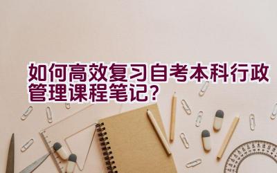 如何高效复习自考本科行政管理课程笔记？插图