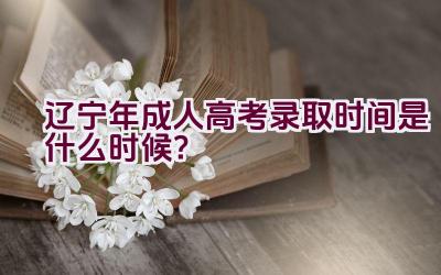 辽宁2023年成人高考录取时间是什么时候？插图