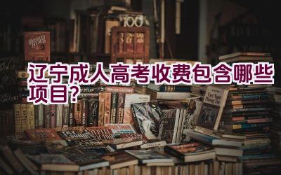 辽宁成人高考收费包含哪些项目？插图