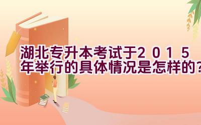 湖北专升本考试于2015年举行的具体情况是怎样的？插图