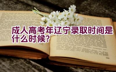 成人高考2023年辽宁录取时间是什么时候？插图