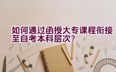 如何通过函授大专课程衔接至自考本科层次？插图