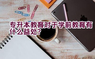 专升本教育对于学前教育有什么益处？插图