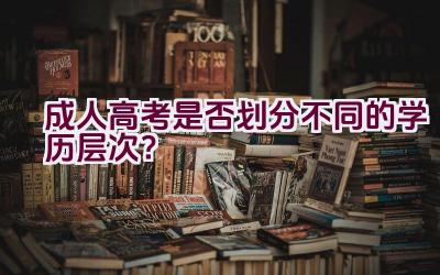 成人高考是否划分不同的学历层次？插图