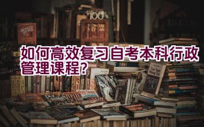 如何高效复习自考本科行政管理课程？插图