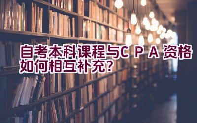 自考本科课程与CPA资格如何相互补充？插图