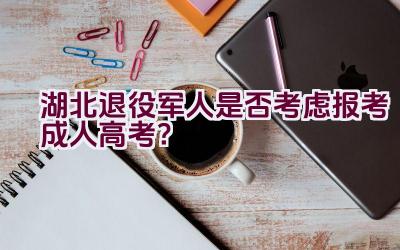 湖北退役军人是否考虑报考成人高考？插图