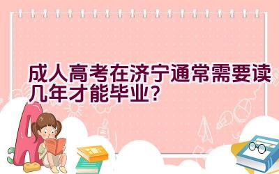 成人高考在济宁通常需要读几年才能毕业？插图