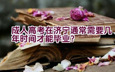 成人高考在济宁通常需要几年时间才能毕业？插图