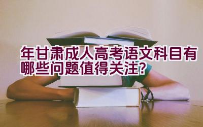 “2023年甘肃成人高考语文科目有哪些问题值得关注？”插图