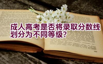 成人高考是否将录取分数线划分为不同等级？插图