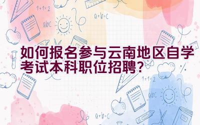 如何报名参与云南地区自学考试本科职位招聘？插图