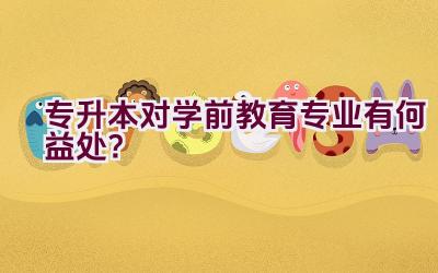 专升本对学前教育专业有何益处？插图