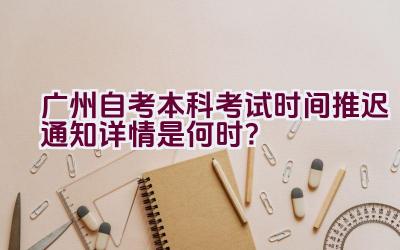 广州自考本科考试时间推迟通知详情是何时？插图