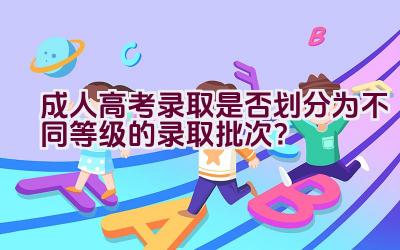 成人高考录取是否划分为不同等级的录取批次？插图