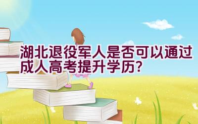 湖北退役军人是否可以通过成人高考提升学历？插图