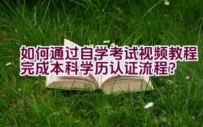 如何通过自学考试视频教程完成本科学历认证流程？插图