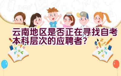 云南地区是否正在寻找自考本科层次的应聘者？插图