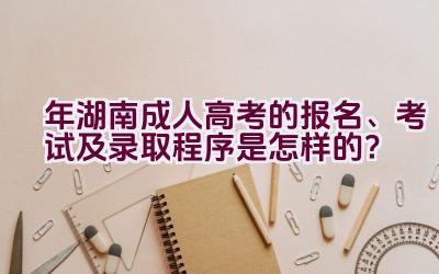 2021年湖南成人高考的报名、考试及录取程序是怎样的？插图