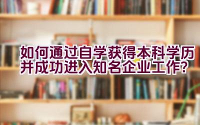 如何通过自学获得本科学历并成功进入知名企业工作？插图